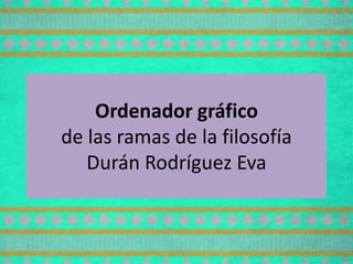 Ordenador gráfico
de las ramas de la filosofía
Durán Rodríguez Eva
 