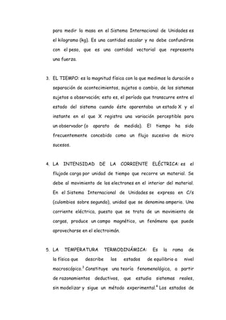 para medir la masa en el Sistema Internacional de Unidades es

   el kilogramo (kg). Es una cantidad escalar y no debe confundirse

   con el peso, que es una cantidad vectorial que representa

   una fuerza.



3. EL TIEMPO: es la magnitud física con la que medimos la duración o

   separación de acontecimientos, sujetos a cambio, de los sistemas

   sujetos a observación; esto es, el período que transcurre entre el

   estado del sistema cuando éste aparentaba un estado X y el

   instante en el que X registra una variación perceptible para

   un observador (o   aparato    de    medida).   El    tiempo     ha   sido

   frecuentemente concebido como un flujo sucesivo de micro

   sucesos.



4. LA   INTENSIDAD       DE     LA    CORRIENTE        ELÉCTRICA: es       el

   flujode carga por unidad de tiempo que recorre un material. Se

   debe al movimiento de los electrones en el interior del material.

   En el Sistema Internacional de Unidades se expresa en C/s

   (culombios sobre segundo), unidad que se denomina amperio. Una

   corriente eléctrica, puesto que se trata de un movimiento de

   cargas, produce un campo magnético, un fenómeno que puede

   aprovecharse en el electroimán.



5. LA   TEMPERATURA           TERMODINÁMICA:           Es   la   rama     de

   la física que   describe     los   estados     de equilibrio a       nivel

   macroscópico.3 Constituye una teoría fenomenológica, a partir

   de razonamientos    deductivos,     que   estudia    sistemas    reales,

   sin modelizar y sigue un método experimental.4 Los estados de
 