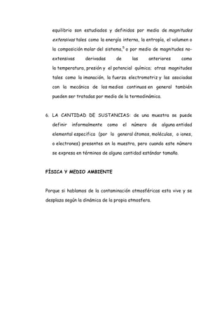 equilibrio son estudiados y definidos por medio de magnitudes

   extensivas tales como la energía interna, la entropía, el volumen o
   la composición molar del sistema,5 o por medio de magnitudes no-

   extensivas     derivadas      de        las      anteriores     como

   la temperatura, presión y el potencial químico; otras magnitudes

   tales como la imanación, la fuerza electromotriz y las asociadas

   con la mecánica de los medios continuos en general también

   pueden ser tratadas por medio de la termodinámica.



6. LA CANTIDAD DE SUSTANCIAS: de una muestra se puede

   definir   informalmente    como    el   número    de   alguna entidad

   elemental especifica (por lo general átomos, moléculas, o iones,

   o electrones) presentes en la muestra, pero cuando este número

   se expresa en términos de alguna cantidad estándar tamaño.



FÍSICA Y MEDIO AMBIENTE



Porque si hablamos de la contaminación atmosféricas esta vive y se

desplaza según la dinámica de la propia atmosfera.
 
