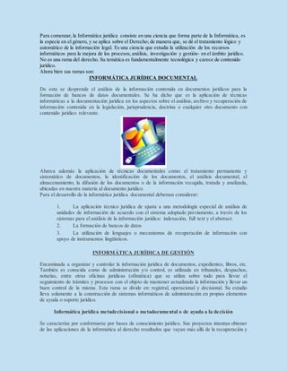 Para comenzar,la Informática jurídica consiste en una ciencia que forma parte de la Informática, es
la especie en el género, y se aplica sobre el Derecho; de manera que, se dé el tratamiento lógico y
automático de la información legal. Es una ciencia que estudia la utilización de los recursos
informáticos para la mejora de los procesos,análisis, investigación y gestión- en el ámbito jurídico.
No es una rama del derecho. Su temática es fundamentalmente tecnológica y carece de contenido
jurídico.
Ahora bien sus ramas son:
INFORMÁTICA JURÍDICA DOCUMENTAL
De esta se desprende el análisis de la información contenida en documentos jurídicos para la
formación de bancos de datos documentales. Se ha dicho que es la aplicación de técnicas
informáticas a la documentación jurídica en los aspectos sobre el análisis, archivo y recuperación de
información contenida en la legislación, jurisprudencia, doctrina o cualquier otro documento con
contenido jurídico relevante.
Abarca además la aplicación de técnicas documentales como: el tratamiento permanente y
sistemático de documentos, la identificación de los documentos, el análisis documental, el
almacenamiento, la difusión de los documentos o de la información recogida, tratada y analizada,
ubicadas en nuestra materia al documento jurídico.
Para el desarrollo de la informática jurídica documental debemos considerar:
1. La aplicación técnico jurídica de ajusta a una metodología especial de análisis de
unidades de información de acuerdo con el sistema adoptado previamente, a través de los
sistemas para el análisis de la información jurídica: indexación, full text y el abstract.
2. La formación de bancos de datos
3. La utilización de lenguajes o mecanismos de recuperación de información con
apoyo de instrumentos lingüísticos.
INFORMÁTICA JURÍDICA DE GESTIÓN
Encaminada a organizar y controlar la información jurídica de documentos, expedientes, libros, etc.
También es conocida como de administración y/o control, es utilizada en tribunales, despachos,
notarías, entre otras oficinas jurídicas (ofimática) que se utiliza sobre todo para llevar el
seguimiento de trámites y procesos con el objeto de mantener actualizada la información y llevar un
buen control de la misma. Esta rama se divide en: registral, operacional y decisional. Su estudio
lleva solamente a la construcción de sistemas informáticos de administración en propios elementos
de ayuda o soporte jurídico.
Informática jurídica metadecisional o metadocumental o de ayuda a la decisión
Se caracteriza por conformarse por bases de conocimiento jurídico. Sus proyectos intentan obtener
de las aplicaciones de la informática al derecho resultados que vayan más allá de la recuperación y
 