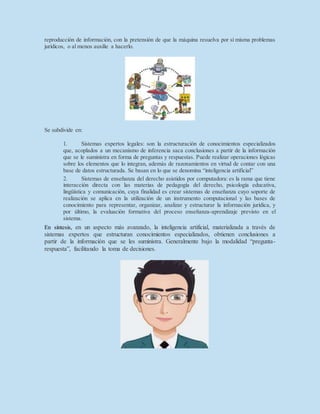 reproducción de información, con la pretensión de que la máquina resuelva por sí misma problemas
jurídicos, o al menos auxilie a hacerlo.
Se subdivide en:
1. Sistemas expertos legales: son la estructuración de conocimientos especializados
que, acoplados a un mecanismo de inferencia saca conclusiones a partir de la información
que se le suministra en forma de preguntas y respuestas. Puede realizar operaciones lógicas
sobre los elementos que lo integran, además de razonamientos en virtud de contar con una
base de datos estructurada. Se basan en lo que se denomina “inteligencia artificial”
2. Sistemas de enseñanza del derecho asistidos por computadora: es la rama que tiene
interacción directa con las materias de pedagogía del derecho, psicología educativa,
lingüística y comunicación, cuya finalidad es crear sistemas de enseñanza cuyo soporte de
realización se aplica en la utilización de un instrumento computacional y las bases de
conocimiento para representar, organizar, analizar y estructurar la información jurídica, y
por último, la evaluación formativa del proceso enseñanza-aprendizaje previsto en el
sistema.
En síntesis, en un aspecto más avanzado, la inteligencia artificial, materializada a través de
sistemas expertos que estructuran conocimientos especializados, obtienen conclusiones a
partir de la información que se les suministra. Generalmente bajo la modalidad “pregunta-
respuesta”, facilitando la toma de decisiones.
 