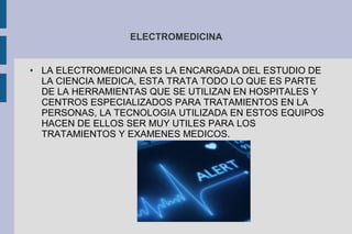ELECTROMEDICINA 
● LA ELECTROMEDICINA ES LA ENCARGADA DEL ESTUDIO DE 
LA CIENCIA MEDICA, ESTA TRATA TODO LO QUE ES PARTE 
DE LA HERRAMIENTAS QUE SE UTILIZAN EN HOSPITALES Y 
CENTROS ESPECIALIZADOS PARA TRATAMIENTOS EN LA 
PERSONAS, LA TECNOLOGIA UTILIZADA EN ESTOS EQUIPOS 
HACEN DE ELLOS SER MUY UTILES PARA LOS 
TRATAMIENTOS Y EXAMENES MEDICOS. 
 