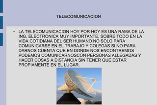 TELECOMUNICACION 
● LA TELECOMUNICACION HOY POR HOY ES UNA RAMA DE LA 
ING. ELECTRONICA MUY IMPORTANTE, SOBRE TODO EN LA 
VIDA COTIDIANA DEL SER HUMANO NO SOLO PARA 
COMUNICARSE EN EL TRABAJO Y COLEGAS SI NO PARA 
DARNOS CUENTA QUE EN DONDE NOS ENCONTREMOS 
PODEMOS COMUNICARNOSCON PERSONAS ALLEGADAS Y 
HACER COSAS A DISTANCIA SIN TENER QUE ESTAR 
PROPIAMENTE EN EL LUGAR. 
 