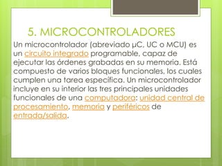 5. MICROCONTROLADORES 
Un microcontrolador (abreviado μC, UC o MCU) es 
un circuito integrado programable, capaz de 
ejecutar las órdenes grabadas en su memoria. Está 
compuesto de varios bloques funcionales, los cuales 
cumplen una tarea específica. Un microcontrolador 
incluye en su interior las tres principales unidades 
funcionales de una computadora: unidad central de 
procesamiento, memoria y periféricos de 
entrada/salida. 
 