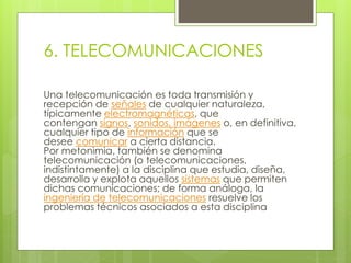 6. TELECOMUNICACIONES 
Una telecomunicación es toda transmisión y 
recepción de señales de cualquier naturaleza, 
típicamente electromagnéticas, que 
contengan signos, sonidos, imágenes o, en definitiva, 
cualquier tipo de información que se 
desee comunicar a cierta distancia. 
Por metonimia, también se denomina 
telecomunicación (o telecomunicaciones, 
indistintamente) a la disciplina que estudia, diseña, 
desarrolla y explota aquellos sistemas que permiten 
dichas comunicaciones; de forma análoga, la 
ingeniería de telecomunicaciones resuelve los 
problemas técnicos asociados a esta disciplina 
 