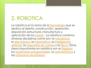 2. ROBOTICA 
La robótica es la rama de la tecnología que se 
dedica al diseño, construcción, operación, 
disposición estructural, manufactura y 
aplicación de los robots . La robótica combina 
diversas disciplinas como son: la mecánica, 
la electrónica, la informática, la inteligencia 
artificial, la ingeniería de control y la física. Otras 
áreas importantes en robótica son el álgebra, 
los autómatas programables, la animatrónica y 
las máquinas de estados. 
 