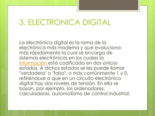 3. ELECTRONICA DIGITAL 
La electrónica digital es la rama de la 
electrónica más moderna y que evoluciona 
más rápidamente la cual se encarga de 
sistemas electrónicos en los cuales la 
información está codificada en dos únicos 
estados. A dichos estados se les puede llamar 
"verdadero" o "falso", o más comúnmente 1 y 0, 
refiriéndose a que en un circuito electrónico 
digital hay dos niveles de tensión. En ella se 
basan, por ejemplo, los ordenadores, 
calculadoras, automatismo de control industrial. 
 