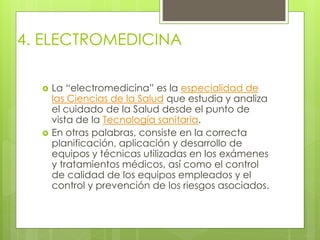 4. ELECTROMEDICINA 
 La “electromedicina” es la especialidad de 
las Ciencias de la Salud que estudia y analiza 
el cuidado de la Salud desde el punto de 
vista de la Tecnología sanitaria. 
 En otras palabras, consiste en la correcta 
planificación, aplicación y desarrollo de 
equipos y técnicas utilizadas en los exámenes 
y tratamientos médicos, así como el control 
de calidad de los equipos empleados y el 
control y prevención de los riesgos asociados. 
 