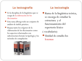 La lexicografía
 Es la disciplina de la lingüística que se

ocupa de la elaboración de los
diccionarios
 Esta rama alberga todo un conjunto de
análisis de índole práctico.
 Repasa tanto los orígenes de la
elaboración de los diccionarios como
los aspectos relacionados con
subestructura formal, la tipología y los
métodos de compilación

La lexicología
Rama de la lingüística teórica,

se encarga de estudiar la
estructura y el
funcionamiento del
repertorio léxico
( vocabulario)
Unidad de estudio los
lexemas

 
