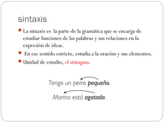 sintaxis
La sintaxis es la parte de la gramática que se encarga de

estudiar funciones de las palabras y sus relaciones en la
expresión de ideas.
 En ese sentido estricto, estudia a la oración y sus elementos.
Unidad de estudio, el sintagma.

 
