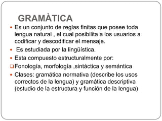 GRAMÀTICA
 Es un conjunto de reglas finitas que posee toda
  lengua natural , el cual posibilita a los usuarios a
  codificar y descodificar el mensaje.
 Es estudiada por la lingüística.
 Esta compuesto estructuralmente por:
 Fonología, morfología ,sintáctica y semántica
 Clases: gramática normativa (describe los usos
  correctos de la lengua) y gramática descriptiva
  (estudio de la estructura y función de la lengua)
 