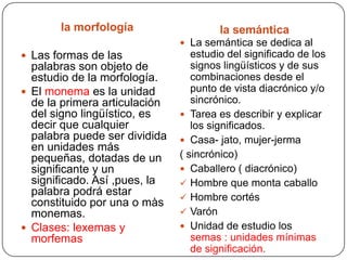 la morfología                    la semántica
                                La semántica se dedica al
 Las formas de las               estudio del significado de los
  palabras son objeto de          signos lingüísticos y de sus
  estudio de la morfología.       combinaciones desde el
 El monema es la unidad          punto de vista diacrónico y/o
  de la primera articulación      sincrónico.
  del signo lingüístico, es     Tarea es describir y explicar
  decir que cualquier             los significados.
  palabra puede ser dividida    Casa- jato, mujer-jerma
  en unidades más
  pequeñas, dotadas de un      ( sincrónico)
  significante y un             Caballero ( diacrónico)
  significado. Así ,pues, la    Hombre que monta caballo
  palabra podrá estar           Hombre cortés
  constituido por una o màs
  monemas.                      Varón
 Clases: lexemas y             Unidad de estudio los
  morfemas                        semas : unidades mínimas
                                  de significación.
 