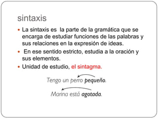 sintaxis
 La sintaxis es la parte de la gramática que se
  encarga de estudiar funciones de las palabras y
  sus relaciones en la expresión de ideas.
 En ese sentido estricto, estudia a la oración y
  sus elementos.
 Unidad de estudio, el sintagma.
 