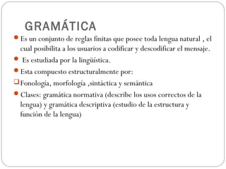 GRAMÁTICA
Es un conjunto de reglas finitas que posee toda lengua natural , el

cual posibilita a los usuarios a codificar y descodificar el mensaje.
 Es estudiada por la lingüística.
Esta compuesto estructuralmente por:
 Fonología, morfología ,sintáctica y semántica
Clases: gramática normativa (describe los usos correctos de la
lengua) y gramática descriptiva (estudio de la estructura y
función de la lengua)

 