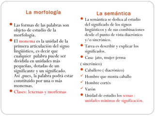 La morfología
 Las formas de las palabras son

objeto de estudio de la
morfología.
 El monema es la unidad de la
primera articulación del signo
lingüístico, es decir que
cualquier palabra puede ser
dividida en unidades más
pequeñas, dotadas de un
significante y un significado.
Así ,pues, la palabra podrá estar
constituido por una o màs
monemas.
 Clases: lexemas y morfemas

La semántica
 La semántica se dedica al estudio

del significado de los signos
lingüísticos y de sus combinaciones
desde el punto de vista diacrónico
y/o sincrónico.
 Tarea es describir y explicar los
significados.
 Casa- jato, mujer-jerma
( sincrónico)
 Caballero ( diacrónico)
 Hombre que monta caballo
 Hombre cortés
 Varón
 Unidad de estudio los semas :
unidades mínimas de significación.

 