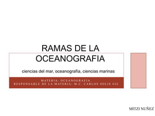 RAMAS DE LA
OCEANOGRAFIA
ciencias del mar, oceanografía, ciencias marinas
M AT E R I A : O C E A N O G R A F I A .
R E S P O N S A B L E D E L A M AT E R I A : M . C . C A R L O S S O L I S G I L
MITZI NUÑEZ
 