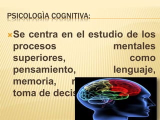 PSICOLOGÌA COGNITIVA:
Se centra en el estudio de los
procesos mentales
superiores, como
pensamiento, lenguaje,
memoria, razonamiento y
toma de decisiones.
 