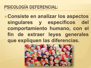 PSICOLOGÍA DEFERENCIAL:
Consiste en analizar los aspectos
singulares y específicos del
comportamiento humano, con el
fin de extraer leyes generales
que expliquen las diferencias.
 