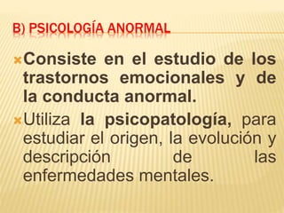 B) PSICOLOGÍA ANORMAL
Consiste en el estudio de los
trastornos emocionales y de
la conducta anormal.
Utiliza la psicopatología, para
estudiar el origen, la evolución y
descripción de las
enfermedades mentales.
 