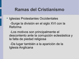 Ramas del Cristianismo


Iglesias Protestantes Occidentales
-Surge la división en el siglo XVI con la
Reforma
-Los motivos son principalmente el
descontento ante la corrupción eclesiástica y
la falta de piedad religiosa
-Da lugar también a la aparición de la
Iglesia Anglicana

 