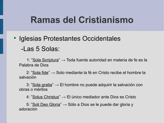 Ramas del Cristianismo


Iglesias Protestantes Occidentales
-Las 5 Solas:
1: ”Sola Scriptura” → Toda fuente autoridad en materia de fe es la
Palabra de Dios
2: ”Sola fide” → Solo mediante la fé en Cristo recibe el hombre la
salvación
3: ”Sola gratia” → El hombre no puede adquirir la salvación con
obras o méritos
4: ”Solus Christus” → El único mediador ante Dios es Cristo
5: ”Soli Deo Gloria” → Sólo a Dios se le puede dar gloria y
adoración

 
