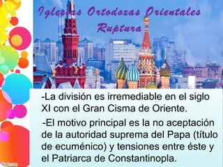 Iglesias Ortodoxas Orientales
Ruptura
-La división es irremediable en el siglo 
XI con el Gran Cisma de Oriente.
   -El motivo principal es la no aceptación 
de la autoridad suprema del Papa (título 
de ecuménico) y tensiones entre éste y 
el Patriarca de Constantinopla.
 