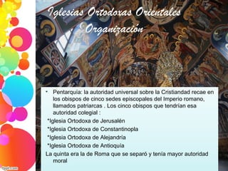 Iglesias Ortodoxas Orientales
Organización

Pentarquía: la autoridad universal sobre la Cristiandad recae en 
los obispos de cinco sedes episcopales del Imperio romano, 
llamados patriarcas . Los cinco obispos que tendrían esa 
autoridad colegial : 
 *Iglesia Ortodoxa de Jerusalén    
 *Iglesia Ortodoxa de Constantinopla
 *Iglesia Ortodoxa de Alejandría
 *Iglesia Ortodoxa de Antioquía
La quinta era la de Roma que se separó y tenía mayor autoridad 
moral
 