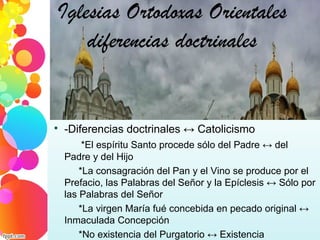 Iglesias Ortodoxas Orientales
diferencias doctrinales

-Diferencias doctrinales ↔ Catolicismo
*El espíritu Santo procede sólo del Padre ↔ del
Padre y del Hijo
*La consagración del Pan y el Vino se produce por el
Prefacio, las Palabras del Señor y la Epíclesis ↔ Sólo por
las Palabras del Señor
*La virgen María fué concebida en pecado original ↔
Inmaculada Concepción
*No existencia del Purgatorio ↔ Existencia
 