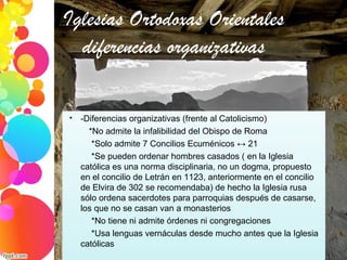 Iglesias Ortodoxas Orientales
diferencias organizativas

-Diferencias organizativas (frente al Catolicismo)
*No admite la infalibilidad del Obispo de Roma
*Solo admite 7 Concilios Ecuménicos ↔ 21
*Se pueden ordenar hombres casados ( en la Iglesia
católica es una norma disciplinaria, no un dogma, propuesto
en el concilio de Letrán en 1123, anteriormente en el concilio
de Elvira de 302 se recomendaba) de hecho la Iglesia rusa
sólo ordena sacerdotes para parroquias después de casarse,
los que no se casan van a monasterios
*No tiene ni admite órdenes ni congregaciones
*Usa lenguas vernáculas desde mucho antes que la Iglesia
católicas
 