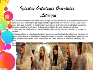Iglesias Ortodoxas Orientales
Liturgia
No utiliza instrumentos musicales en la Liturgia (la única excepción es el empleo ocasional de
campanas y un instrumento de madera también percutible denominado toaca) . Este hecho
sirvió para que el canto y la polifonía se desarrollasen enormemente, lográndose una amplia
variedad melódica, armónica, y tímbrica, sin olvidarse del gran número de efectos
conseguidos. La música de la Liturgia Ortodoxa está escrita para ser cantada por un coro “a
capella” .
Antiguamente en la Liturgia participaban dos coros, uno frente al otro, el primero cantando en
griego mientras que el segundo le respondía en eslavo antiguo. Hay además un elemento que
hace que esta música sea única e irrepetible: los bajos profundos, llamados “oktavisty” en
ruso.
La liturgia puede durar 2 horas, en la mayor parte de las Iglesias los fieles están de pie durante
toda la liturgia.
 