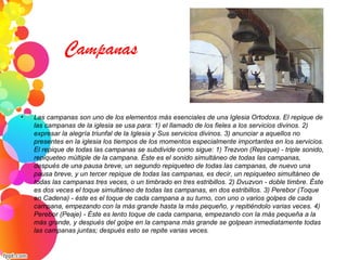 Campanas
• Las campanas son uno de los elementos más esenciales de una Iglesia Ortodoxa. El repique de
las campanas de la iglesia se usa para: 1) el llamado de los fieles a los servicios divinos. 2)
expresar la alegría triunfal de la Iglesia y Sus servicios divinos. 3) anunciar a aquellos no
presentes en la iglesia los tiempos de los momentos especialmente importantes en los servicios.
El repique de todas las campanas se subdivide como sigue: 1) Trezvon (Repique) - triple sonido,
repiqueteo múltiple de la campana. Éste es el sonido simultáneo de todas las campanas,
después de una pausa breve, un segundo repiqueteo de todas las campanas, de nuevo una
pausa breve, y un tercer repique de todas las campanas, es decir, un repiqueteo simultáneo de
todas las campanas tres veces, o un timbrado en tres estribillos. 2) Dvuzvon - doble timbre. Éste
es dos veces el toque simultáneo de todas las campanas, en dos estribillos. 3) Perebor (Toque
en Cadena) - éste es el toque de cada campana a su turno, con uno o varios golpes de cada
campana, empezando con la más grande hasta la más pequeño, y repitiéndolo varias veces. 4)
Perebor (Peaje) - Éste es lento toque de cada campana, empezando con la más pequeña a la
más grande, y después del golpe en la campana más grande se golpean inmediatamente todas
las campanas juntas; después esto se repite varias veces.
 