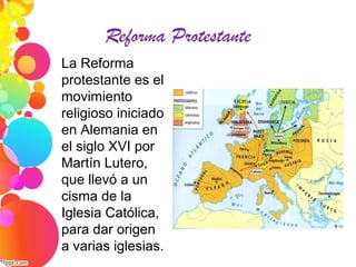 Reforma Protestante
La Reforma
protestante es el
movimiento
religioso iniciado
en Alemania en
el siglo XVI por
Martín Lutero,
que llevó a un
cisma de la
Iglesia Católica,
para dar origen
a varias iglesias.
 