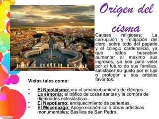Origen del
cisma1. Causas religiosas: La
corrupción y relajación del
clero, sobre todo del papado
y el colegio cardenalicio, ya
que todos buscaban
aumentar al máximo sus
ingresos, ya sea para velar
por el futuro de sus familias,
satisfacer su gusto por el lujo
o proteger a sus artistas
favoritos.Vicios tales como:
• El Nicolaísmo: era el amancebamiento de clérigos.
• La simonía: el tráfico de cosas santas y la compra de
dignidades eclesiásticas.
• El Nepotismo: enriquecimiento de parientes.
• El Mecenazgo: Apoyo económico a obras artísticas
monumentales; Basílica de San Pedro.
 