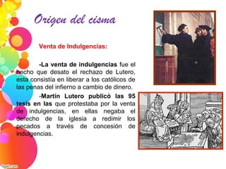 Venta de Indulgencias:
-La venta de indulgencias fue el
hecho que desato el rechazo de Lutero,
esta consistía en liberar a los católicos de
las penas del infierno a cambio de dinero.
-Martín Lutero publicó las 95
tesis en las que protestaba por la venta
de indulgencias, en ellas negaba el
derecho de la iglesia a redimir los
pecados a través de concesión de
indulgencias.
Origen del cisma
 