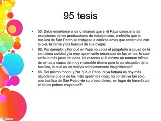 95 tesis
• 50. Debe enseñarse a los cristianos que si el Papa conociera las
exacciones de los predicadores de indulgencias, preferiría que la
basílica de San Pedro se redujese a cenizas antes que construirla con
la piel, la carne y los huesos de sus ovejas.
• 82. Por ejemplo: ¿Por qué el Papa no vacía el purgatorio a causa de la
santísima caridad y la muy apremiante necesidad de las almas, lo cual
sería la más justa de todas las razones si él redime un número infinito
de almas a causa del muy miserable dinero para la construcción de la
basílica, lo cual es un motivo completamente insignificante?
• 86. Del mismo modo: ¿Por qué el Papa, cuya fortuna es hoy más
abundante que la de los más opulentos ricos, no construye tan sólo
una basílica de San Pedro de su propio dinero, en lugar de hacerlo con
el de los pobres creyentes?
 
