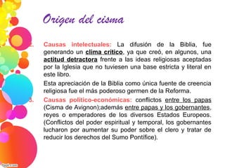 2. Causas intelectuales: La difusión de la Biblia, fue
generando un clima crítico, ya que creó, en algunos, una
actitud detractora frente a las ideas religiosas aceptadas
por la Iglesia que no tuviesen una base estricta y literal en
este libro.
Esta apreciación de la Biblia como única fuente de creencia
religiosa fue el más poderoso germen de la Reforma.
3. Causas político-económicas: conflictos entre los papas
(Cisma de Avignon);además entre papas y los gobernantes,
reyes o emperadores de los diversos Estados Europeos.
(Conflictos del poder espiritual y temporal, los gobernantes
lucharon por aumentar su poder sobre el clero y tratar de
reducir los derechos del Sumo Pontífice).
Origen del cisma
 