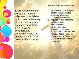 El cristianismo es una 
de las tres grandes 
religiones monoteístas, 
junto con el Judaísmo y 
el Islam, y la segunda 
por orden cronológico. 
En el inicio  se 
consideró una 
derivación (secta) del 
Judaísmo o una forma 
de oposición al mismo. 
Del Judaísmo ha conservado:
1. Sus Escrituras, el Antiguo 
Testamento, al que los 
cristianos añadieron 
un Nuevo Testamento. 
2. Algunas de sus doctrinas
 fundamentales:
El monoteísmo
La creencia en un  
«Mesías» o «Cristo».
3. El cristianismo concibe  a su 
Mesías,  Jesús,  como la 
encarnación de Dios mismo 
y el libertador de toda la 
humanidad.
 