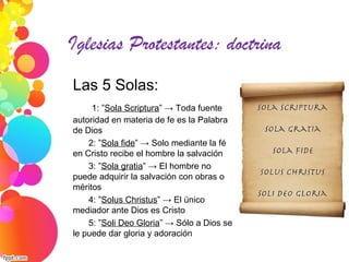 Iglesias Protestantes: doctrina
Las 5 Solas:
1: ”Sola Scriptura” → Toda fuente
autoridad en materia de fe es la Palabra
de Dios
2: ”Sola fide” → Solo mediante la fé
en Cristo recibe el hombre la salvación
3: ”Sola gratia” → El hombre no
puede adquirir la salvación con obras o
méritos
4: ”Solus Christus” → El único
mediador ante Dios es Cristo
5: ”Soli Deo Gloria” → Sólo a Dios se
le puede dar gloria y adoración
 