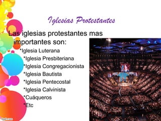 Iglesias Protestantes
Las iglesias protestantes mas
importantes son:
*Iglesia Luterana
*Iglesia Presbiteriana
*Iglesia Congregacionista
*Iglesia Bautista
*Iglesia Pentecostal
*Iglesia Calvinista
*Cuáqueros
*Etc
 