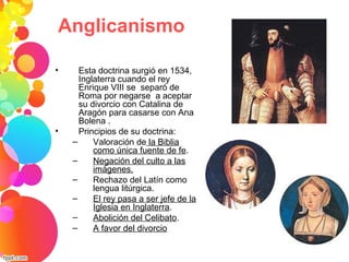 • Esta doctrina surgió en 1534,
Inglaterra cuando el rey
Enrique VIII se separó de
Roma por negarse a aceptar
su divorcio con Catalina de
Aragón para casarse con Ana
Bolena .
• Principios de su doctrina:
– Valoración de la Biblia
como única fuente de fe.
– Negación del culto a las
imágenes.
– Rechazo del Latín como
lengua litúrgica.
– El rey pasa a ser jefe de la
Iglesia en Inglaterra.
– Abolición del Celibato.
– A favor del divorcio
Anglicanismo
 