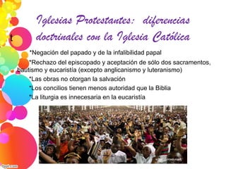Iglesias Protestantes: diferencias
doctrinales con la Iglesia Católicat
*Negación del papado y de la infalibilidad papal
*Rechazo del episcopado y aceptación de sólo dos sacramentos,
bautismo y eucaristía (excepto anglicanismo y luteranismo)
*Las obras no otorgan la salvación
*Los concilios tienen menos autoridad que la Biblia
*La liturgia es innecesaria en la eucaristía
 