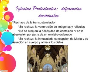 Iglesias Protestantes: diferencias
doctrinales

*Rechazo de la transustanciación
*Se rechaza la veneración de imágenes y reliquias
*No se cree en la necesidad de confesión ni en la
absolución por parte de un ministro ordenado
*Se rechaza la inmaculada concepción de María y su
asunción en cuerpo y alma a los cielos
 