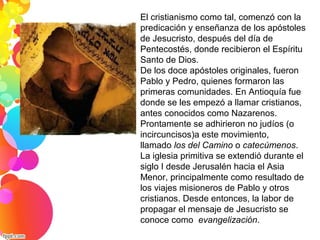 El cristianismo como tal, comenzó con la 
predicación y enseñanza de los apóstoles 
de Jesucristo, después del día de 
Pentecostés, donde recibieron el Espíritu 
Santo de Dios.
De los doce apóstoles originales, fueron 
Pablo y Pedro, quienes formaron las 
primeras comunidades. En Antioquía fue 
donde se les empezó a llamar cristianos, 
antes conocidos como Nazarenos. 
Prontamente se adhirieron no judíos (o 
incircuncisos)a este movimiento, 
llamado los del Camino o catecúmenos.
La iglesia primitiva se extendió durante el 
siglo I desde Jerusalén hacia el Asia 
Menor, principalmente como resultado de 
los viajes misioneros de Pablo y otros 
cristianos. Desde entonces, la labor de 
propagar el mensaje de Jesucristo se 
conoce como  evangelización.
 