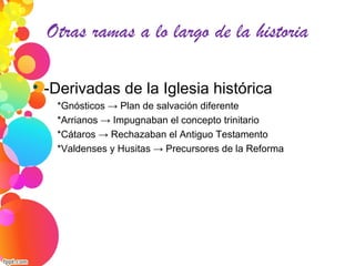 Otras ramas a lo largo de la historia

-Derivadas de la Iglesia histórica
*Gnósticos → Plan de salvación diferente
*Arrianos → Impugnaban el concepto trinitario
*Cátaros → Rechazaban el Antiguo Testamento
*Valdenses y Husitas → Precursores de la Reforma
 