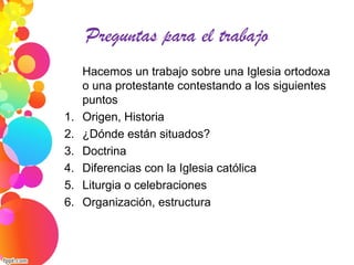 Preguntas para el trabajo
Hacemos un trabajo sobre una Iglesia ortodoxa
o una protestante contestando a los siguientes
puntos
1. Origen, Historia
2. ¿Dónde están situados?
3. Doctrina
4. Diferencias con la Iglesia católica
5. Liturgia o celebraciones
6. Organización, estructura
 
