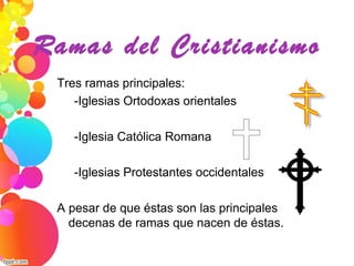 Ramas del Cristianismo
Tres ramas principales:
     -Iglesias Ortodoxas orientales
     
     -Iglesia Católica Romana
     
     -Iglesias Protestantes occidentales
A pesar de que éstas son las principales, hay 
decenas de ramas que nacen de éstas.
 