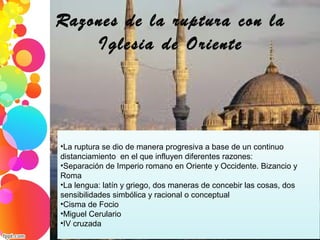 Razones de la ruptura con la
Iglesia de Oriente
•La ruptura se dio de manera progresiva a base de un continuo 
distanciamiento  en el que influyen diferentes razones:
•Separación de Imperio romano en Oriente y Occidente. Bizancio y 
Roma
•La lengua: latín y griego, dos maneras de concebir las cosas, dos 
sensibilidades simbólica y racional o conceptual
•Cisma de Focio
•Miguel Cerulario
•IV cruzada
 