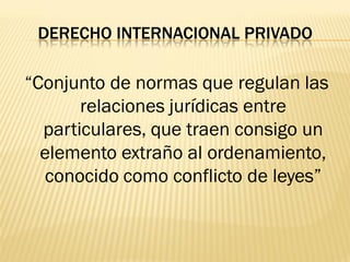 DERECHO INTERNACIONAL PRIVADO

“Conjunto de normas que regulan las
       relaciones jurídicas entre
  particulares, que traen consigo un
  elemento extraño al ordenamiento,
   conocido como conflicto de leyes”
 