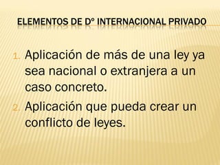ELEMENTOS DE Dº INTERNACIONAL PRIVADO


1.   Aplicación de más de una ley ya
     sea nacional o extranjera a un
     caso concreto.
2.   Aplicación que pueda crear un
     conflicto de leyes.
 