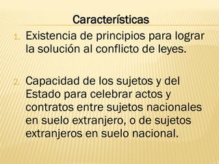 Características
1.   Existencia de principios para lograr
     la solución al conflicto de leyes.

2.   Capacidad de los sujetos y del
     Estado para celebrar actos y
     contratos entre sujetos nacionales
     en suelo extranjero, o de sujetos
     extranjeros en suelo nacional.
 